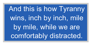 And this is how Tyranny 
 wins, inch by inch, mile
 by mile, while we are
 comfortably distracted.