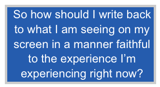  So how should I write back
 to what I am seeing on my
 screen in a manner faithful
 to the experience I’m
 experiencing right now?